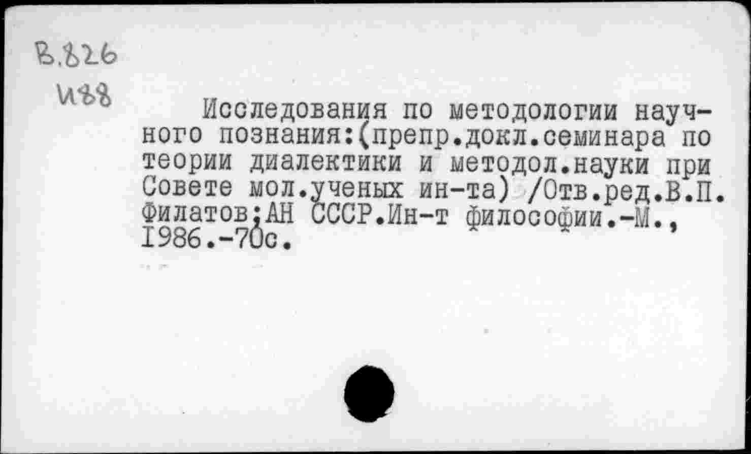 ﻿и а а
Исследования по методологии научного познания:(препр.докл.семинара по теории диалектики и методол.науки при Совете мол.ученых ин-та) /Отв.ред.В.П. Филатовой СССР.Ин-т философии.-М.,